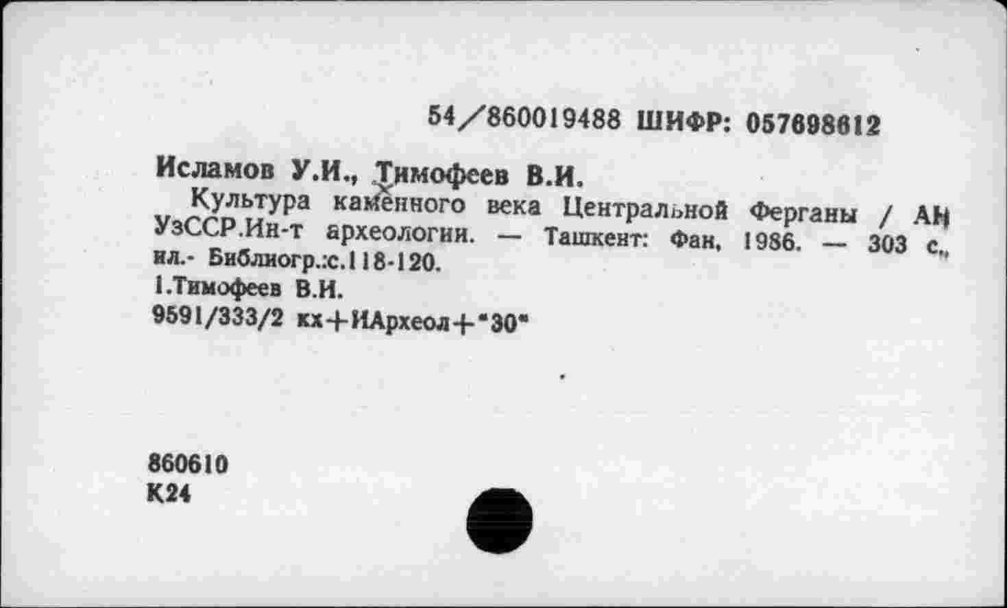 ﻿54/860019488 ШИФР: 057698612
Исламов У.И., Тимофеев В.И.
Культура казенного века Центральной Ферганы / АН УзССР.Ин-т археологии. — Ташкент: Фан, 1986. — 303 с„ ил.- Библиогр.х. 118-120.
1.Тимофеев В.И.
9591/333/2 кх+ИАрхеол+'ЗО*
860610 К24